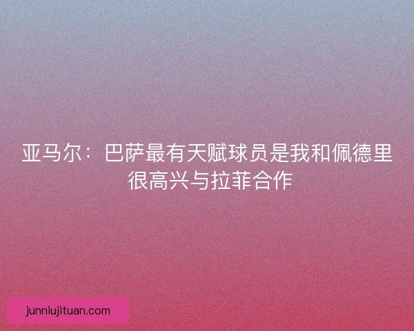 亚马尔：巴萨最有天赋球员是我和佩德里 很高兴与拉菲合作