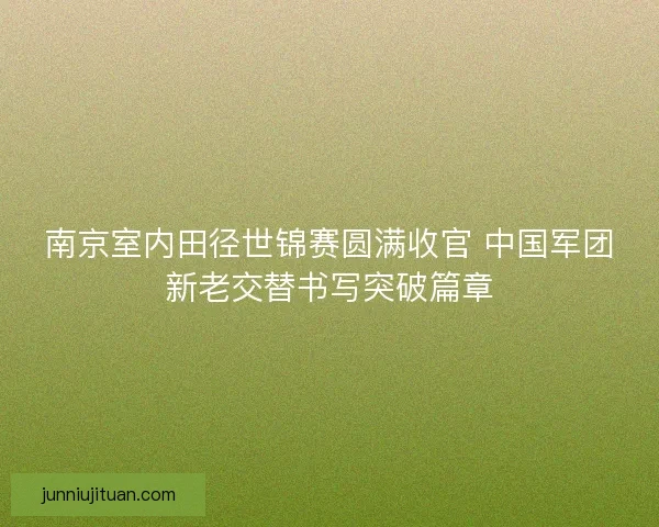 南京室内田径世锦赛圆满收官 中国军团新老交替书写突破篇章