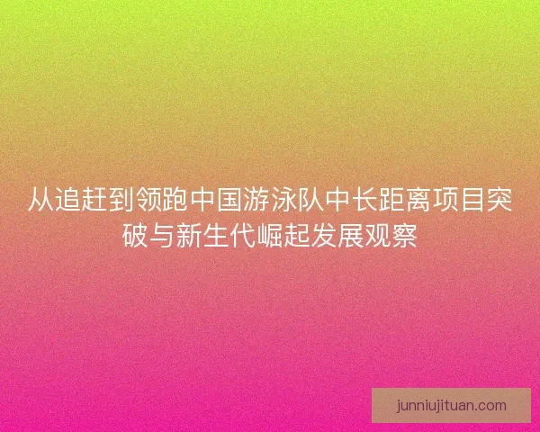 从追赶到领跑中国游泳队中长距离项目突破与新生代崛起发展观察