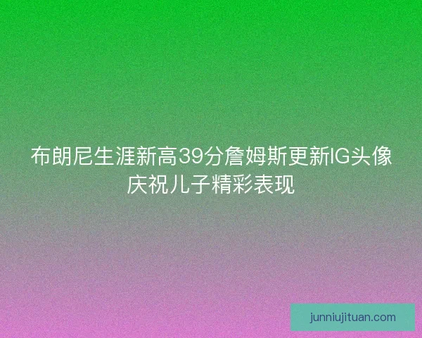 布朗尼生涯新高39分詹姆斯更新IG头像庆祝儿子精彩表现