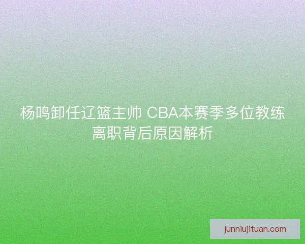 杨鸣卸任辽篮主帅 CBA本赛季多位教练离职背后原因解析